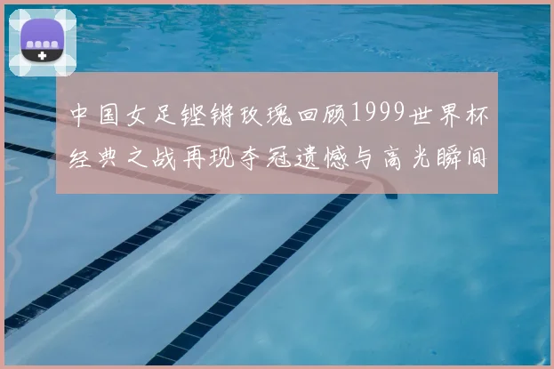 中国女足铿锵玫瑰回顾1999世界杯经典之战再现夺冠遗憾与高光瞬间