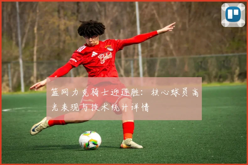 篮网力克骑士迎连胜：核心球员高光表现与技术统计详情