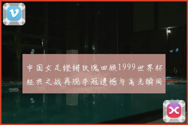 中国女足铿锵玫瑰回顾1999世界杯经典之战再现夺冠遗憾与高光瞬间