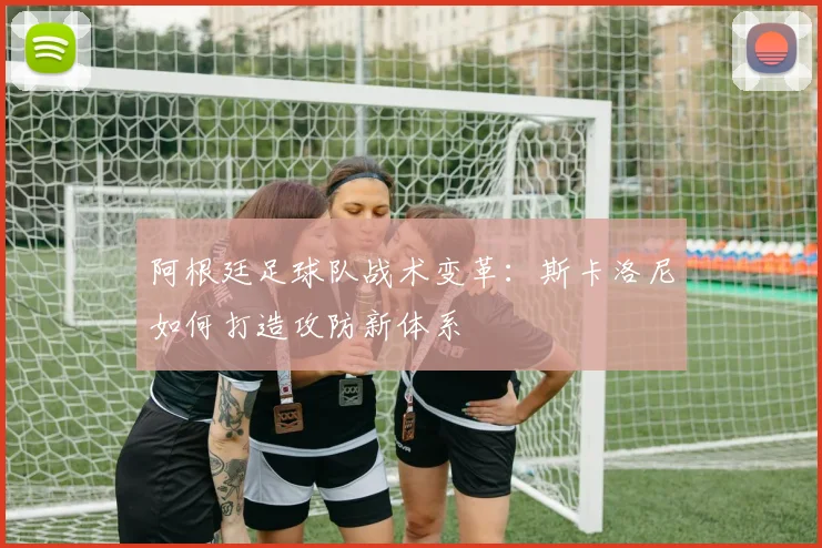 阿根廷足球队战术变革：斯卡洛尼如何打造攻防新体系