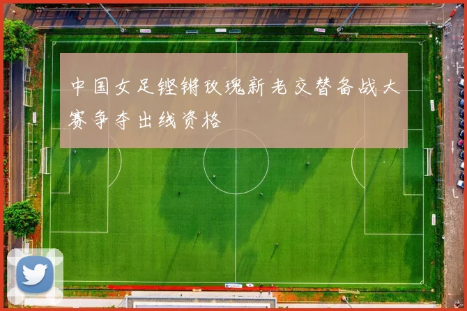 中国女足铿锵玫瑰新老交替备战大赛争夺出线资格