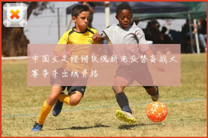 中国女足铿锵玫瑰新老交替备战大赛争夺出线资格