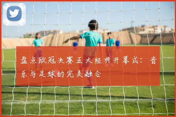 盘点欧冠决赛五大经典开幕式：音乐与足球的完美融合
