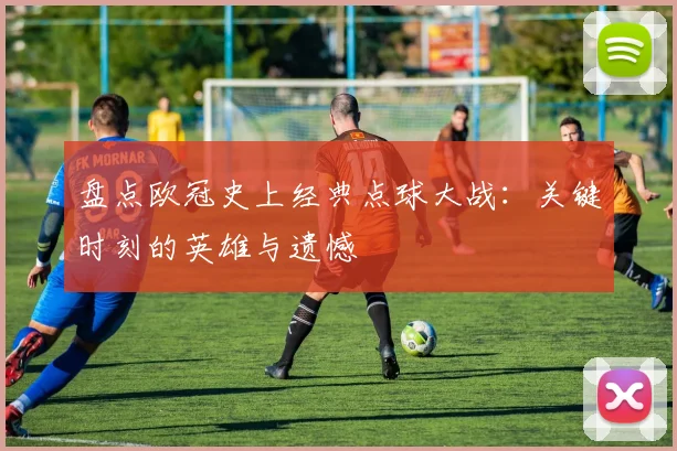 盘点欧冠史上经典点球大战：关键时刻的英雄与遗憾