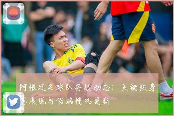 阿根廷足球队备战动态：关键热身赛表现与伤病情况更新