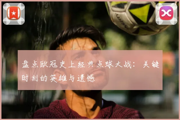 盘点欧冠史上经典点球大战：关键时刻的英雄与遗憾