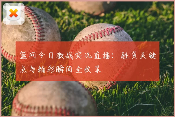 篮网今日激战实况直播：胜负关键点与精彩瞬间全收录
