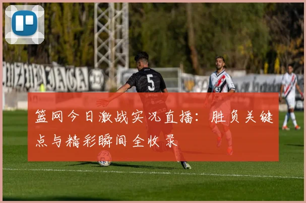 篮网今日激战实况直播：胜负关键点与精彩瞬间全收录