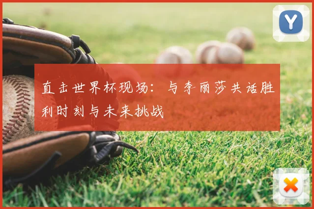 直击世界杯现场：与李丽莎共话胜利时刻与未来挑战