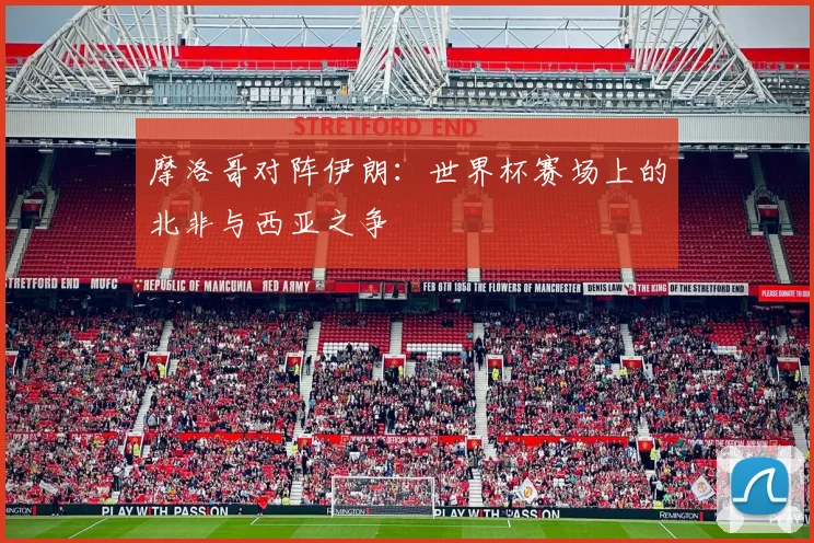 摩洛哥对阵伊朗:世界杯赛场上的北非与西亚之争