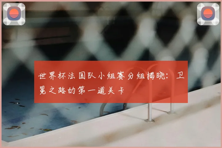 世界杯法国队小组赛分组揭晓：卫冕之路的第一道关卡