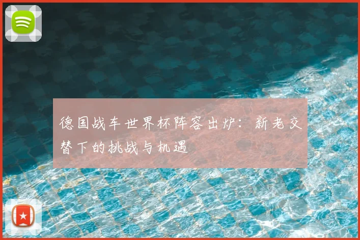 德国战车世界杯阵容出炉：新老交替下的挑战与机遇