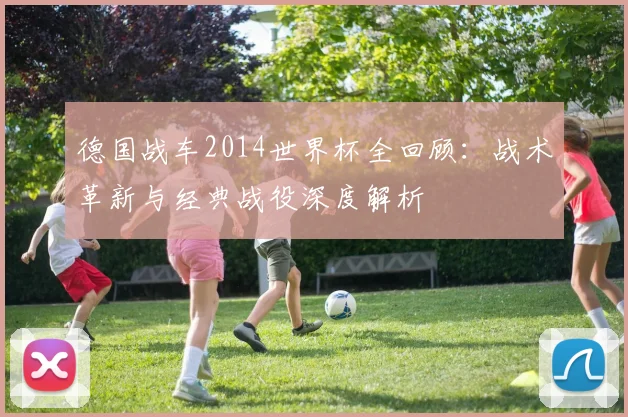 德国战车2014世界杯全回顾：战术革新与经典战役深度解析
