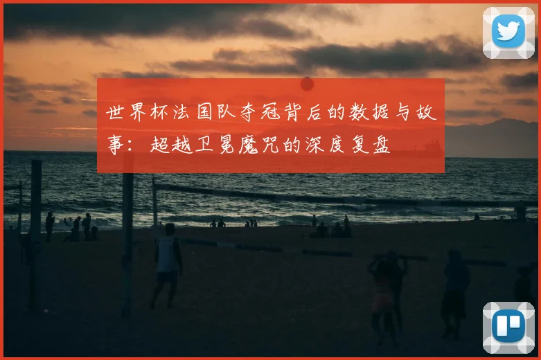 世界杯法国队夺冠背后的数据与故事：超越卫冕魔咒的深度复盘