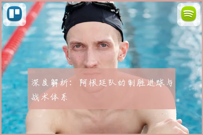 深度解析：阿根廷队的制胜进球与战术体系