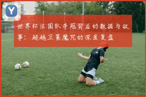 世界杯法国队夺冠背后的数据与故事：超越卫冕魔咒的深度复盘