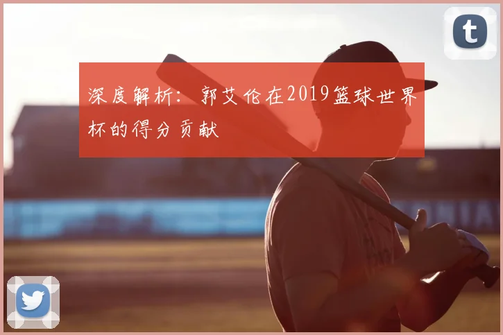 深度解析:郭艾伦在2019篮球世界杯的得分贡献