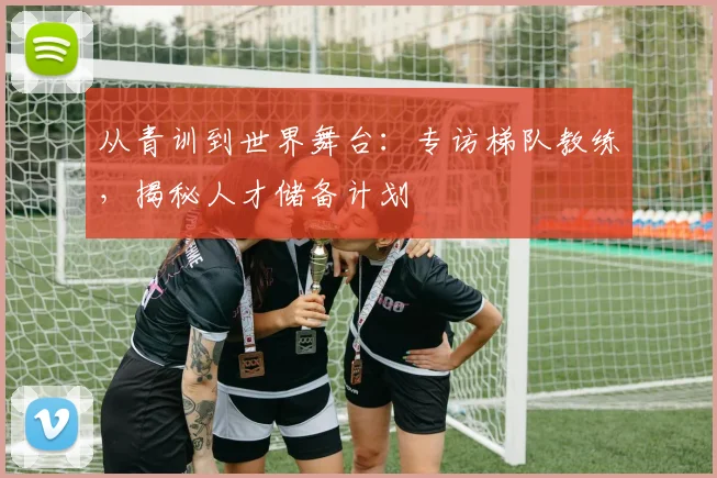 从青训到世界舞台：专访梯队教练，揭秘人才储备计划