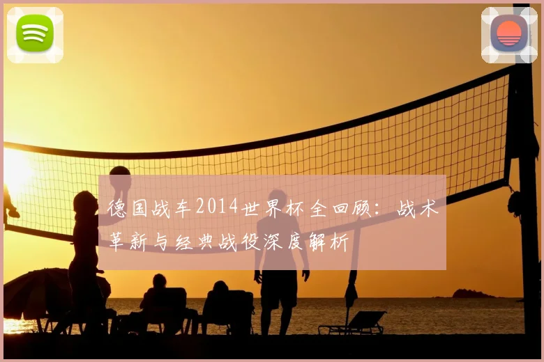 德国战车2014世界杯全回顾：战术革新与经典战役深度解析